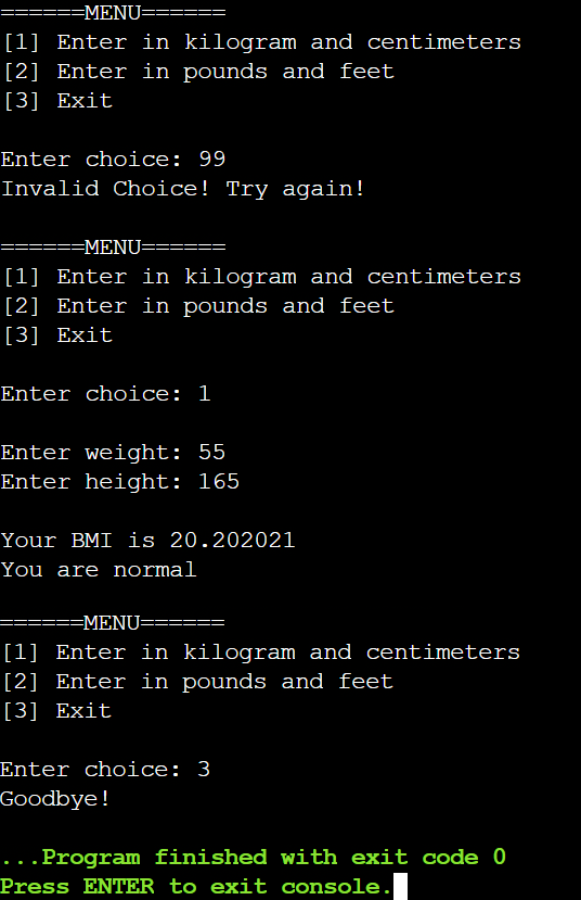 =MENU=====
[1] Enter in kilogram and centimeters
[2] Enter in pounds and feet
[3] Exit
Enter choice: 99
Invalid Choice! Try again!
=MENU===
==
[1] Enter in kilogram and centimeters
[2] Enter in pounds and feet
[3] Exit
Enter choice: 1
Enter weight: 55
Enter height: 165
Your BMI is 20.202021
You are normal
=MENU==
[1] Enter in kilogram and centimeters
[2] Enter in pounds and feet
[3] Exit
Enter choice: 3
Goodbye!
...Program finished with exit code 0
Press ENTER to exit console.
