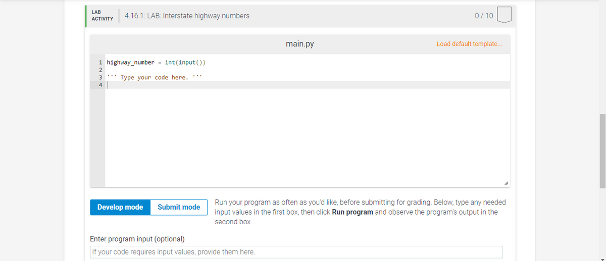 LAB
4.16.1: LAB: Interstate highway numbers
0/ 10
АCTIVITY
main.py
Load default template..
1 highway_number = int(input())
2
3 ''' Type your code here. '''
4
Run your program as often as you'd like, before submitting for grading. Below, type any needed
Develop mode
Submit mode
input values in the first box, then click Run program and observe the program's output in the
second box.
Enter program input (optional)
If your code requires input values, provide them here.
