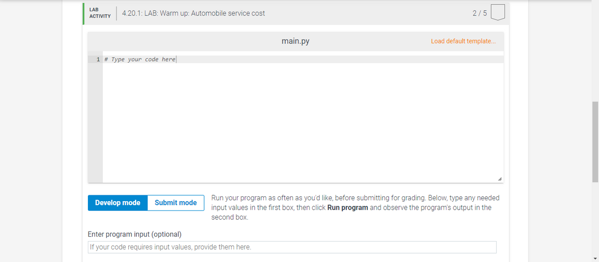 LAB
4.20.1: LAB: Warm up: Automobile service cost
2/5
АCTIVITY
main.py
Load default template..
1 # Type your code here
Run your program as often as you'd like, before submitting for grading. Below, type any needed
input values in the first box, then click Run program and observe the program's output in the
second box.
Develop mode
Submit mode
Enter program input (optional)
If your code requires input values, provide them here.
