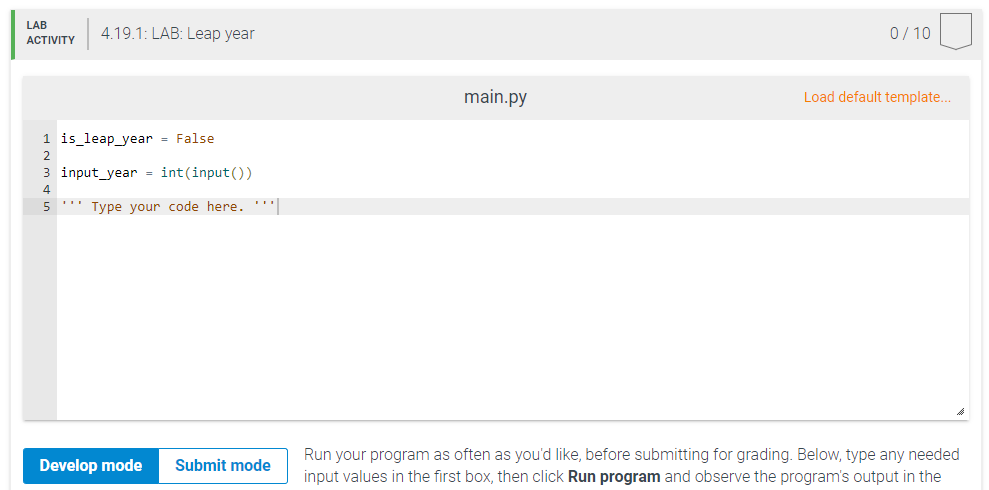 LAB
4.19.1: LAB: Leар year
0/ 10
АСTIVITY
main.py
Load default template..
1 is_leap_year = False
3 input_year = int(input())
5
'' Type your code here.'|
Run your program as often as you'd like, before submitting for grading. Below, type any needed
input values in the first box, then click Run program and observe the program's output in the
Develop mode
Submit mode
