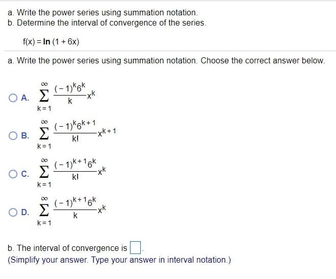 a. Write the power series using summation notation.
b. Determine the interval of convergence of the series.
f(x) = In (1 + 6x)
a. Write the power series using summation notation. Choose the correct answer below.
00
(- 1)k6k
O A. 2
k
k= 1
(- 1)k6k+1
xk+1
O B.
k!
k= 1
00
(- 1)k+16k
О с.
k!
k= 1
(- 1)k+16k
O D. 2
k
k= 1
b. The interval of convergence is
(Simplify your answer. Type your answer in interval notation.)
