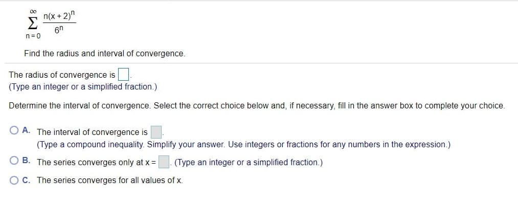 00
n(x + 2)"
6n
n= 0
Find the radius and interval of convergence.
The radius of convergence is U
(Type an integer or a simplified fraction.)
Determine the interval of convergence. Select the correct choice below and, if necessary, fill in the answer box to complete your choice.
O A. The interval of convergence is
(Type a compound inequality. Simplify your answer. Use integers or fractions for any numbers in the expression.)
O B. The series converges only at x=
(Type an integer or a simplified fraction.)
O C. The series converges for all values of x.
