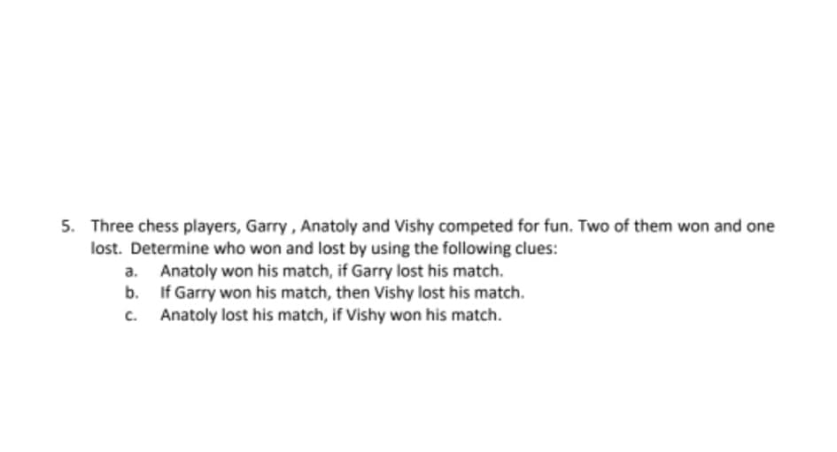 5. Three chess players, Garry, Anatoly and Vishy competed for fun. Two of them won and one
lost. Determine who won and lost by using the following clues:
a. Anatoly won his match, if Garry lost his match.
b. If Garry won his match, then Vishy lost his match.
Anatoly lost his match, if Vishy won his match.
C.
