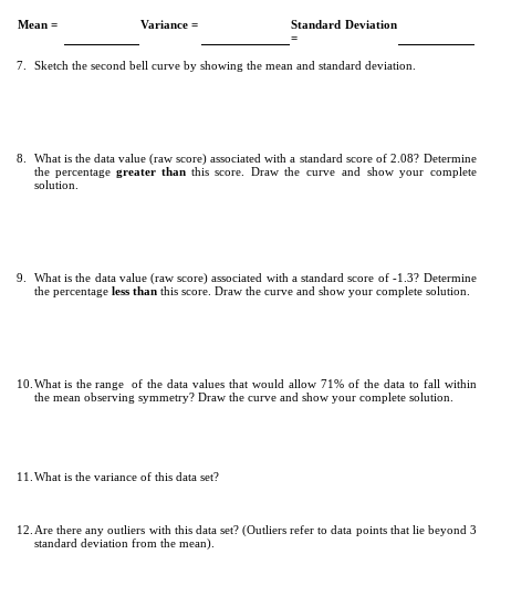 Mean =
Variance =
Standard Deviation
7. Sketch the second bell curve by showing the mean and standard deviation.
8. What is the data value (raw score) associated with a standard score of 2.08? Determine
the percentage greater than this score. Draw the curve and show your complete
solution.
9. What is the data value (raw score) associated with a standard score of -1.3? Determine
the percentage less than this score. Draw the curve and show your complete solution.
10. What is the range of the data values that would allow 71% of the data to fall within
the mean observing symmetry? Draw the curve and show your complete solution.
11. What is the variance of this data set?
12. Are there any outliers with this data set? (Outliers refer to data points that lie beyond 3
standard deviation from the mean).
