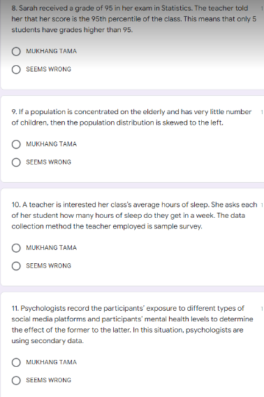 8. Sarah receiveda grade of 95 in her exam in Statistics. The teacher told
her that her score is the 95th percentile of the class. This means that only 5
students have grades higher than 95.
MUKHANG TAMA
SEEMS WRONG
9. If a population is concentrated on the elderly and has very little number
of children, then the population distribution is skewed to the left.
O MUKHANG TAMA
SEEMS WRONG
10. A teacher is interested her class's average hours of sleep. She asks each
of her student how many hours of sleep do they get in a week. The data
collection method the teacher employed is sample survey.
MUKHANG TAMA
SEEMS WRONG
11. Psychologists record the participants' exposure to different types of
social media platforms and participants' mental health levels to determine
the effect of the former to the latter. In this situation, psychologists are
using secondary data.
MUKHANG TAMA
SEEMS WRONG
