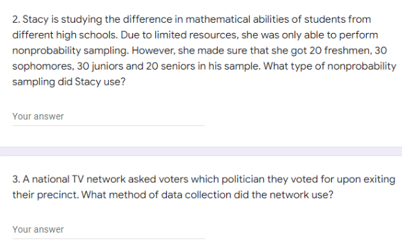 2. Stacy is studying the difference in mathematical abilities of students from
different high schools. Due to limited resources, she was only able to perform
nonprobability sampling. However, she made sure that she got 20 freshmen, 30
sophomores, 30 juniors and 20 seniors in his sample. What type of nonprobability
sampling did Stacy use?
Your answer
3. A national TV network asked voters which politician they voted for upon exiting
their precinct. What method of data collection did the network use?
Your answer
