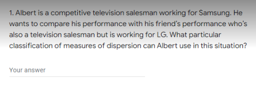 1. Albert is a competitive television salesman working for Samsung. He
wants to compare his performance with his friend's performance who's
also a television salesman but is working for LG. What particular
classification of measures of dispersion can Albert use in this situation?
Your answer
