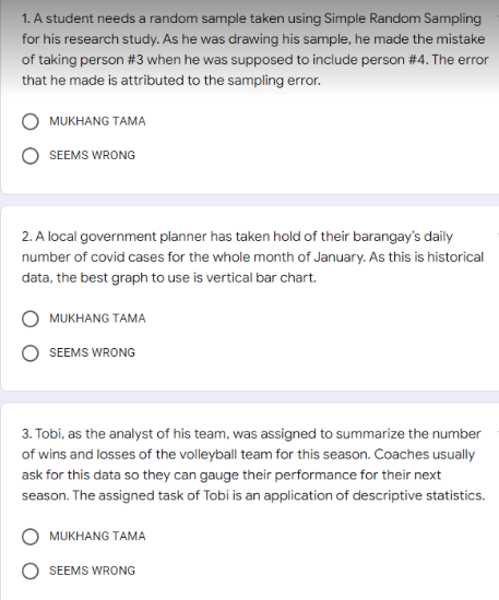 1. A student needs a random sample taken using Simple Random Sampling
for his research study. As he was drawing his sample, he made the mistake
of taking person #3 when he was supposed to include person #4. The error
that he made is attributed to the sampling error.
MUKHANG TAMA
SEEMS WRONG
2. A local government planner has taken hold of their barangay's daily
number of covid cases for the whole month of January. As this is historical
data, the best graph to use is vertical bar chart.
MUKHANG TAMA
SEEMS WRONG
3. Tobi, as the analyst of his team, was assigned to summarize the number
of wins and losses of the volleyball team for this season. Coaches usually
ask for this data so they can gauge their performance for their next
season. The assigned task of Tobi is an application of descriptive statistics.
MUKHANG TAMA
SEEMS WRONG
