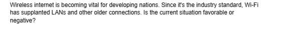 Wireless internet is becoming vital for developing nations. Since it's the industry standard, Wi-Fi
has supplanted LANS and other older connections. Is the current situation favorable or
negative?