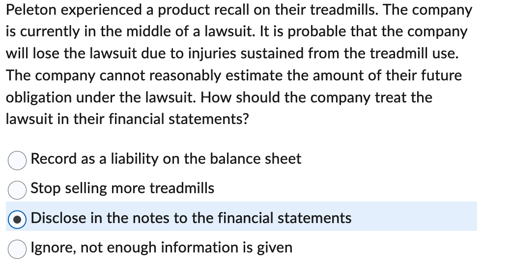 Peleton experienced a product recall on their treadmills. The company
is currently in the middle of a lawsuit. It is probable that the company
will lose the lawsuit due to injuries sustained from the treadmill use.
The company cannot reasonably estimate the amount of their future
obligation under the lawsuit. How should the company treat the
lawsuit in their financial statements?
Record as a liability on the balance sheet
Stop selling more treadmills
Disclose in the notes to the financial statements
Ignore, not enough information is given