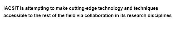 IACSIT is attempting to make cutting-edge technology and techniques
accessible to the rest of the field via collaboration in its research disciplines.