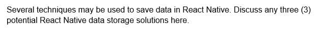 Several techniques may be used to save data in React Native. Discuss any three (3)
potential React Native data storage solutions here.
