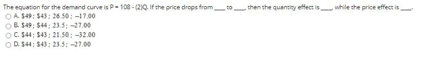 The equation for the demand curve is P = 108 - (2)Q. If the price drops from
, then the quantity effect isL while the price effect is
to
A. $49; $43; 26.50; –17.00
B. $49; $44 ; 23.5; -27.00
C. $44; $43; 21.50; -32.00
D. $44; $43; 23.5; -27.00
