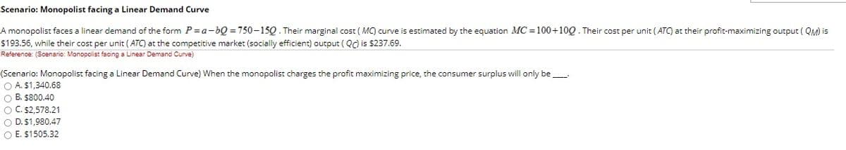 Scenario: Monopolist facing a Linear Demand Curve
A monopolist faces a linear demand of the form P =a-bQ = 750-15Q. Their marginal cost ( MC) curve is estimated by the equation MC =100+10Q. Their cost per unit ( ATC) at their profit-maximizing output ( QM) is
$193.56, while their cost per unit ( ATC) at the competitive market (socially efficient) output ( Qd is $237.69.
Reference: (Scenario: Monopolist facing a Linear Demand Curve)
(Scenario: Monopolist facing a Linear Demand Curve) When the monopolist charges the profit maximizing price, the consumer surplus will only be
O A. $1,340.68
O B. $800.40
O C. $2,578.21
O D. $1,980.47
O E. $1505.32
