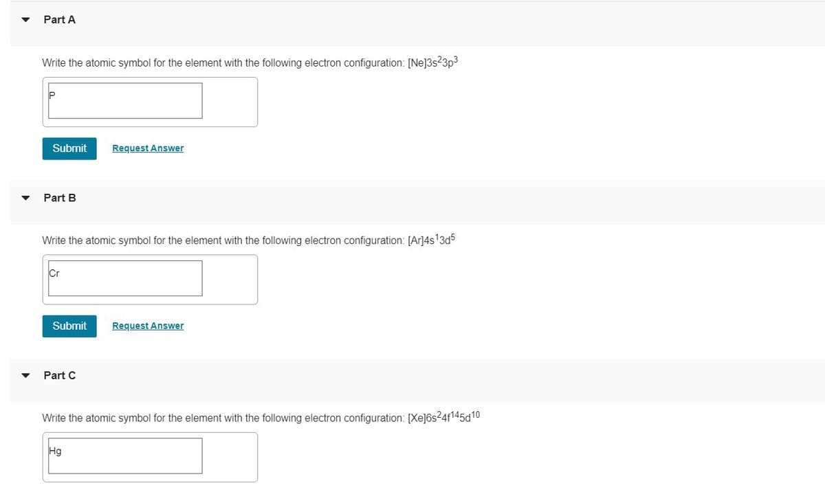 Part A
Write the atomic symbol for the element with the following electron configuration: [Ne]3s3p3
Submit
Request Answer
Part B
Write the atomic symbol for the element with the following electron configuration: [Ar]4s13d5
Cr
Submit
Request Answer
Part C
Write the atomic symbol for the element with the following electron configuration: [Xe]6s24f145d10
Hg
