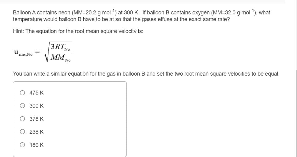 Balloon A contains neon (MM=20.2 g mol-1) at 300 K. If balloon B contains oxygen (MM=32.0 g mol-1), what
temperature would balloon B have to be at so that the gases effuse at the exact same rate?
Hint: The equation for the root mean square velocity is:
3RTNe
V MMNe
Unus. Ne
You can write a similar equation for the gas in balloon B and set the two root mean square velocities to be equal.
475 K
300 K
O 378 K
238 K
O 189 K
