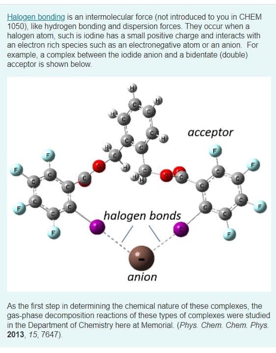 Halogen bonding is an intermolecular force (not introduced to you in CHEM
1050), like hydrogen bonding and dispersion forces. They occur when a
halogen atom, such is iodine has a small positive charge and interacts with
an electron rich species such as an electronegative atom or an anion. For
example, a complex between the iodide anion and a bidentate (double)
acceptor is shown below.
ассeptor
halogen bonds
anion
As the first step in determining the chemical nature of these complexes, the
gas-phase decomposition reactions of these types of complexes were studied
in the Department of Chemistry here at Memorial. (Phys. Chem. Chem. Phys.
2013, 15, 7647).
