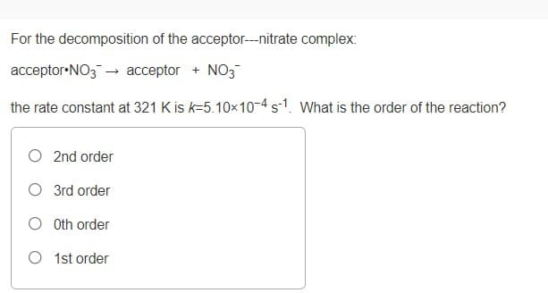 For the decomposition of the acceptor---nitrate complex:
acceptor•NO3- acceptor + NO3
the rate constant at 321 K is k=5.10x10-4 s-1. What is the order of the reaction?
O 2nd order
O 3rd order
O Oth order
O 1st order
