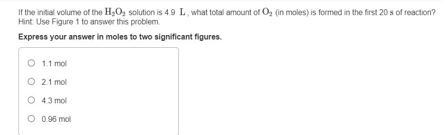 If the initial volume of the H2O, solution is 4.9 L, what total amount of O2 (in moles) is formed in the first 20 s of reaction?
Hint: Use Figure 1 to answer this problem.
Express your answer in moles to two significant figures.
O 1.1 mol
O 2.1 mol
O 4.3 mol
O 0.96 mol
