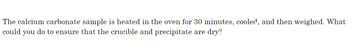The calcium carbonate sample is heated in the oven for 30 minutes, cooled, and then weighed. What
could you do to ensure that the crucible and precipitate are dry?
