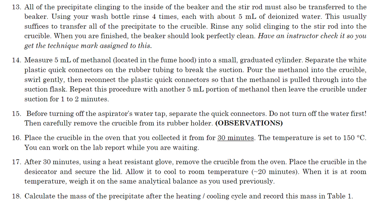 13. All of the precipitate clinging to the inside of the beaker and the stir rod must also be transferred to the
beaker. Using your wash bottle rinse 4 times, each with about 5 mL of deionized water. This usually
suffices to transfer all of the precipitate to the crucible. Rinse any solid clinging to the stir rod into the
crucible. When you are finished, the beaker should look perfectly clean. Have an instructor check it so you
get the technique mark assigned to this.
14. Measure 5 mL of methanol (located in the fume hood) into a small, graduated cylinder. Separate the white
plastic quick connectors on the rubber tubing to break the suction. Pour the methanol into the crucible,
swirl gently, then reconnect the plastic quick connectors so that the methanol is pulled through into the
suction flask. Repeat this procedure with another 5 mL portion of methanol then leave the crucible under
suction for 1 to 2 minutes.
15. Before turning off the aspirator's water tap, separate the quick connectors. Do not turn off the water first!
Then carefully remove the crucible from its rubber holder. (OBSERVATIONS)
16. Place the crucible in the oven that you collected it from for 30 minutes. The temperature is set to 150 °C.
You can work on the lab report while you are waiting.
17. After 30 minutes, using a heat resistant glove, remove the crucible from the oven. Place the crucible in the
desiccator and secure the lid. Allow it to cool to room temperature (~20 minutes). When it is at room
temperature, weigh it on the same analytical balance as you used previously.
18. Calculate the mass of the precipitate after the heating / cooling cycle and record this mass in Table 1.
