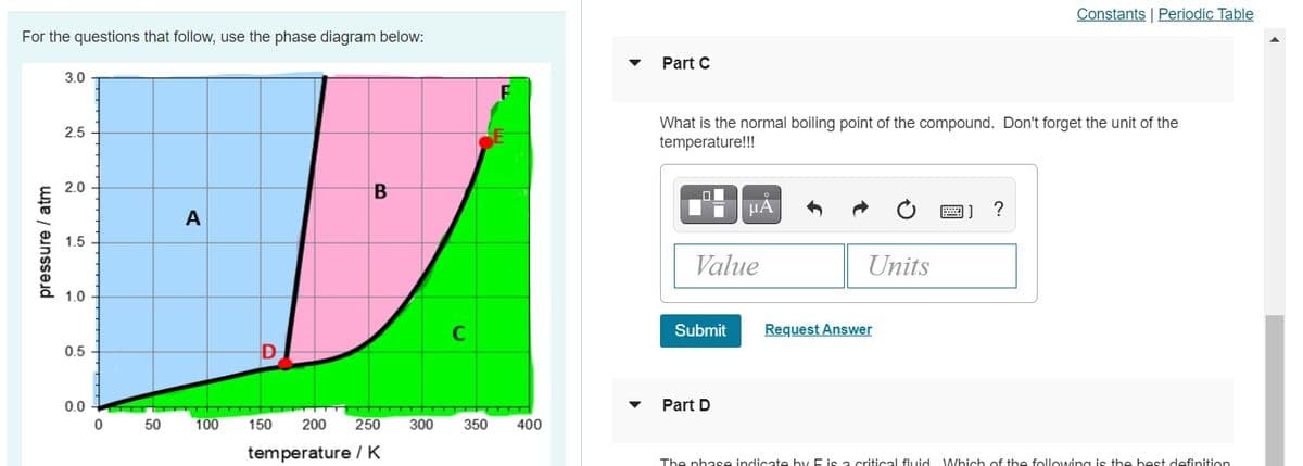 Constants | Periodic Table
For the questions that follow, use the phase diagram below:
Part C
3.0
What is the normal boiling point of the compound. Don't forget the unit of the
temperature!!!
2.5
2.0
HẢ
画]
A
1.5
Value
Units
1.0
C
Submit
Request Answer
0.5 -
0.0
Part D
50
100
150
200
250
300
350
400
temperature IK
The phase indicate hy E is a critical fluid Which of the following is the best definition
pressure / atm
