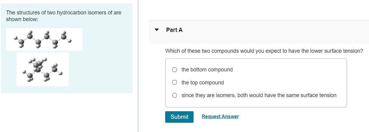 The structures of two hydrocarbon isomers of are
shown below:
Part A
Which of these two compounds would you expect to have the lower surface tension?
O the bottom compound
the top compound
since they are isomers, both would have the same surface tension
Submit
Request Answer
