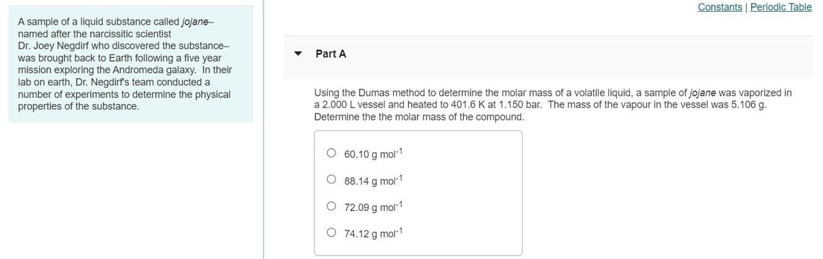 Constants Periodic Table
A sample of a liquid substance called jojane-
named after the narcissitic scientist
Dr. Joey Negdirf who discovered the substance-
was brought back to Earth following a five year
mission exploring the Andromeda galaxy. In their
lab on earth, Dr. Negdirf's team conducted a
number of experiments to determine the physical
properties of the substance.
Part A
Using the Dumas method to determine the molar mass of a volatile liquid, a sample of jojane was vaporized in
a 2.000 L vessel and heated to 401.6 K at 1.150 bar. The mass of the vapour in the vessel was 5.106 g.
Determine the the molar mass of the compound.
60.10 g mol-1
O 88.14 g mol-1
O 72.09 g mol-1
O 74.12 g mol-1
