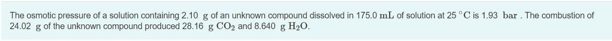 The osmotic pressure of a solution containing 2.10 g of an unknown compound dissolved in 175.0 mL of solution at 25 °C is 1.93 bar. The combustion of
24.02 g of the unknown compound produced 28.16 g CO2 and 8.640 g H20.
