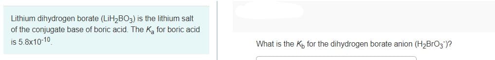 Lithium dihydrogen borate (LİH2BO3) is the lithium salt
of the conjugate base of boric acid. The K, for boric acid
is 5.8x10-10
What is the K, for the dihydrogen borate anion (H2BrO3")?
