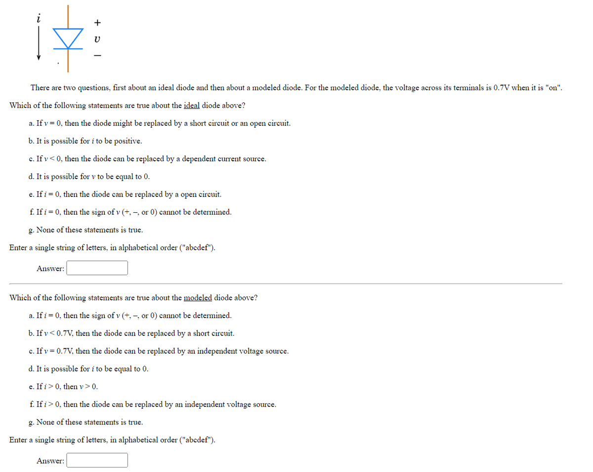 Answer:
| C +
There are two questions,
first about an ideal diode and then about a modeled diode. For the modeled diode, the voltage across its terminals is 0.7V when it is "on".
Which of the following statements are true about the ideal diode above?
a. If v = 0, then the diode might be replaced by a short circuit or an open circuit.
b. It is possible for i to be positive.
c. If v<0, then the diode can be replaced by a dependent current source.
d. It is possible for v to be equal to 0.
e. If i = 0, then the diode can be replaced by a open circuit.
f. If i = 0, then the sign of v (+,-, or 0) cannot be determined.
g. None of these statements is true.
Enter a single string of letters, in alphabetical order ("abcdef").
V
Answer:
Which of the following statements are true about the modeled diode above?
a. If i = 0, then the sign of v (+,-, or 0) cannot be determined.
b. If v<0.7V, then the diode can be replaced by a short circuit.
c. If v = 0.7V, then the diode can be replaced by an independent voltage source.
d. It is possible for i to be equal to 0.
e. If i > 0, then v > 0.
f. If i> 0, then the diode can be replaced by an independent voltage source.
g. None of these statements is true.
Enter a single string of letters, in alphabetical order ("abcdef").