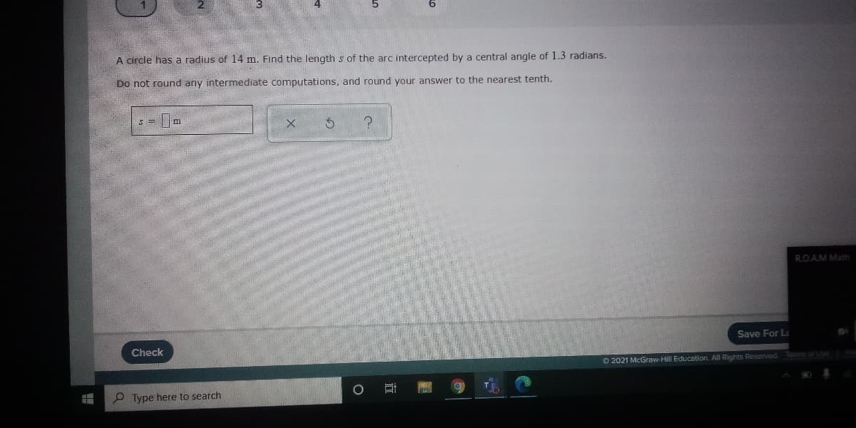 A circle has a radius of 14 m. Find the length s of the arc intercepted by a central angle of 1.3 radians.
Do not round any intermediate computations, and round your answer to the nearest tenth.
s = m
R.O.AM Math
Check
Save For La
O 2021 McGraw-Hill Education. All Rights Reserved Tens o
O Type here to search
