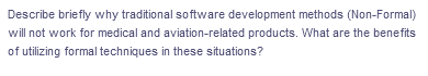 Describe briefly why traditional software development methods (Non-Formal)
will not work for medical and aviation-related products. What are the benefits
of utilizing formal techniques in these situations?
