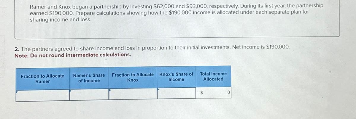 Ramer and Knox began a partnership by Investing $62,000 and $93,000, respectively. During its first year, the partnership
earned $190,000. Prepare calculations showing how the $190,000 income is allocated under each separate plan for
sharing income and loss.
2. The partners agreed to share income and loss in proportion to their initial investments. Net income is $190,000.
Note: Do not round intermediate calculations.
Fraction to Allocate
Ramer
Ramer's Share
of Income
Fraction to Allocate Knox's Share of
Knox
Income
Total Income
Allocated
$
0