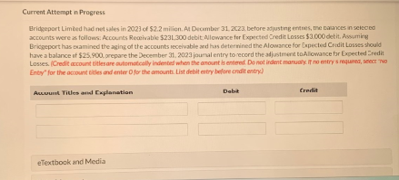 Current Attempt in Progress
Bridgeport Limited had net sales in 2023 of $2.2 milion. At December 31, 2C23, before adjusting entnes, the balances in selected
accounts were as follows: Accounts Receivable $231,300 debit: Allowance for Expected Credit Losses $3.000 detit. Assuming
Bridgeport has examined the aging of the accounts receivable and has determined the Alowance for Expected Credit Losses should
have a balance of $25,900, prepare the December 31, 2023 journal entry to record the adjustment toAllowance for Expected Credit
Losses. (Credit account titles are automatically indented when the amount is entered. Do not indent manually. If no entry s required, select "To
Entry" for the account titles and enter O for the amounts. List debit entry before credit entry)
Account Titles and Explanation
Debit
Credit
eTextbook and Media