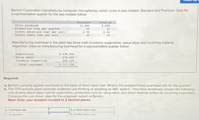 Benton Corporation manufactures computer microphones, which come in two models: Standard and Premium. Data for
a representative quarter for the two models follow:
Standard
Premium
Units produced
Production runs per quarter
11,600
50
2,900
25
Direct materials cost per unit
$ 30
50
$ 64
75
Direct labor cost per unit
Manufacturing overhead in the plant has three main functions: supervision, setup labor, and incoming material
inspection. Data on manufacturing overhead for a representative quarter follow:
Supervision
Setup labor
Incoming inspection
Total overhead
$ 239,250
278,400
200,100
$ 717,750
Required:
a. Benton currently applies overhead on the basis of direct labor cost. What is the predetermined overhead rate for the quarter?
b. The CFO and the plant controller at Benton are thinking of adopting an ABC system. They have tentatively chosen the following
cost drivers: direct labor cost for supervision, production runs for setup labor, and direct material dollars for incoming inspection.
Compute the cost driver rates for the proposed system at Benton.
Note: Enter your answers rounded to 2 decimal places.
a. Overhead rate
h Sunervision
% of direct labor cost
% of direct lahor onst