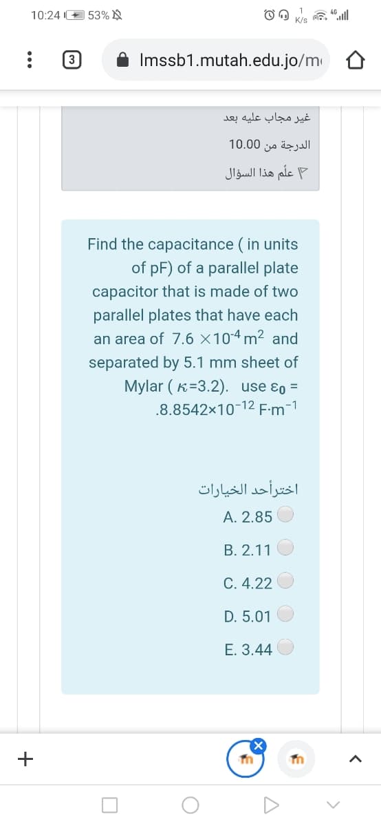 10:24 O 53% N
(3
Imssb1.mutah.edu.jo/m
غير مجاب عليه بعد
الدرجة من 0 10.0
علم هذا السؤال
Find the capacitance ( in units
of pF) of a parallel plate
capacitor that is made of two
parallel plates that have each
an area of 7.6 ×10-4 m² and
separated by 5.1 mm sheet of
Mylar ( K=3.2). use ɛo =
.8.8542×10-12 F:m-1
اخترأحد الخيارات
A. 2.85
B. 2.11
C. 4.22
D. 5.01
E. 3.44
+
