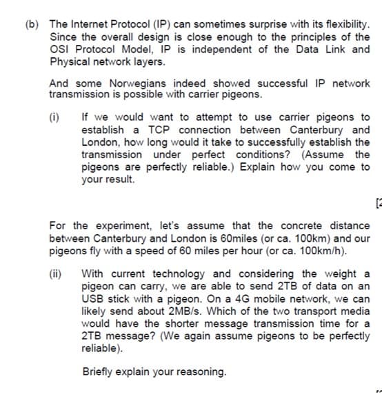 (b) The Internet Protocol (IP) can sometimes surprise with its flexibility.
Since the overall design is close enough to the principles of the
OSI Protocol Model, IP is independent of the Data Link and
Physical network layers.
And some Norwegians indeed showed successful IP network
transmission is possible with carrier pigeons.
If we would want to attempt to use carrier pigeons to
establish a TCP connection between Canterbury and
London, how long would it take to successfully establish the
transmission under perfect conditions? (Assume the
pigeons are perfectly reliable.) Explain how you come to
your result.
(i)
[2
For the experiment, let's assume that the concrete distance
between Canterbury and London is 60miles (or ca. 100km) and our
pigeons fly with a speed of 60 miles per hour (or ca. 100km/h).
(ii)
With current technology and considering the weight a
pigeon can carry, we are able to send 2TB of data on an
USB stick with a pigeon. On a 4G mobile network, we can
likely send about 2MB/s. Which of the two transport media
would have the shorter message transmission time for a
2TB message? (We again assume pigeons to be perfectly
reliable).
Briefly explain your reasoning.
