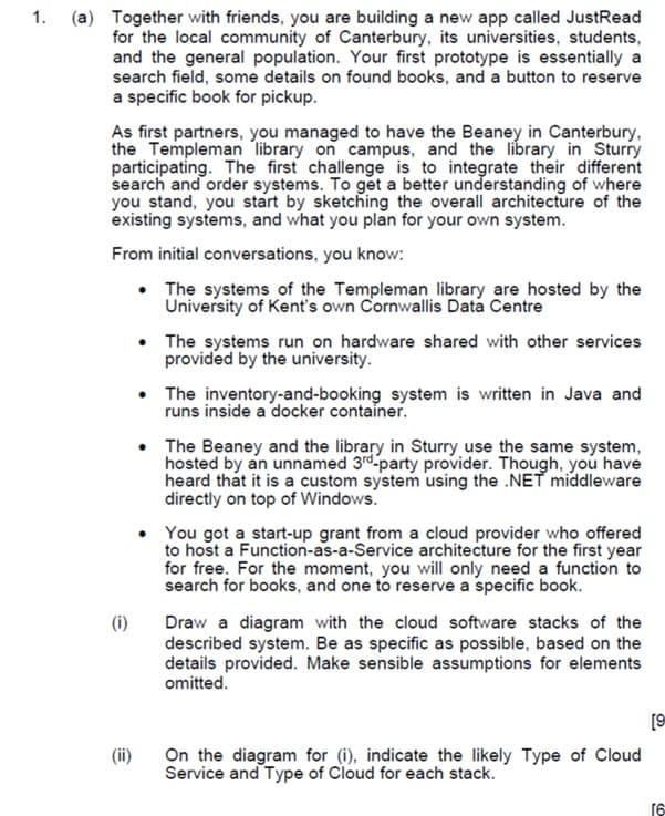 1. (a) Together with friends, you are building a new app called JustRead
for the local community of Canterbury, its universities, students,
and the general population. Your first prototype is essentially a
search field, some details on found books, and a button to reserve
a specific book for pickup.
As first partners, you managed to have the Beaney in Canterbury,
the Templeman library on campus, and the library in Sturry
participating. The first challenge is to integrate their different
search and order systems. To get a better understanding of where
you stand, you start by sketching the overall architecture of the
existing systems, and what you plan for your own system.
From initial conversations, you know:
• The systems of the Templeman library are hosted by the
University of Kent's own Cornwallis Data Centre
• The systems run on hardware shared with other services
provided by the university.
• The inventory-and-booking system is written in Java and
runs inside a docker container.
• The Beaney and the library in Sturry use the same system,
hosted by an unnamed 3rd-party provider. Though, you have
heard that it is a custom system using the .NET middleware
directly on top of Windows.
• You got a start-up grant from a cloud provider who offered
to host a Function-as-a-Service architecture for the first year
for free. For the moment, you will only need a function to
search for books, and one to reserve a specific book.
(i)
Draw a diagram with the cloud software stacks of the
described system. Be as specific as possible, based on the
details provided. Make sensible assumptions for elements
omitted.
[9
(ii)
On the diagram for (i), indicate the likely Type of Cloud
Service and Type of Cloud for each stack.
