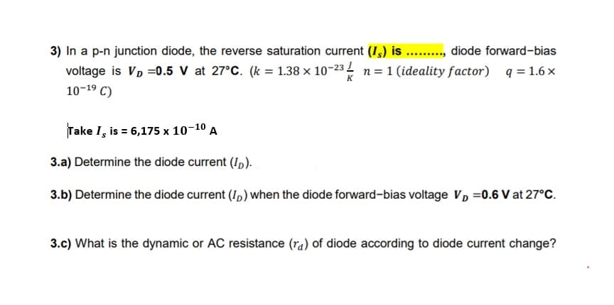 3) In a p-n junction diode, the reverse saturation current (I,) is ... diode forward-bias
voltage is VD =0.5 V at 27°C. (k = 1.38 x 10-23 n= 1 (ideality factor) q = 1.6 x
10-19 C)
K
Take I, is = 6,175 x 10-10 A
3.a) Determine the diode current (I,).
3.b) Determine the diode current (I,) when the diode forward-bias voltage VD =0.6 V at 27°C.
3.c) What is the dynamic or AC resistance (ra) of diode according to diode current change?
