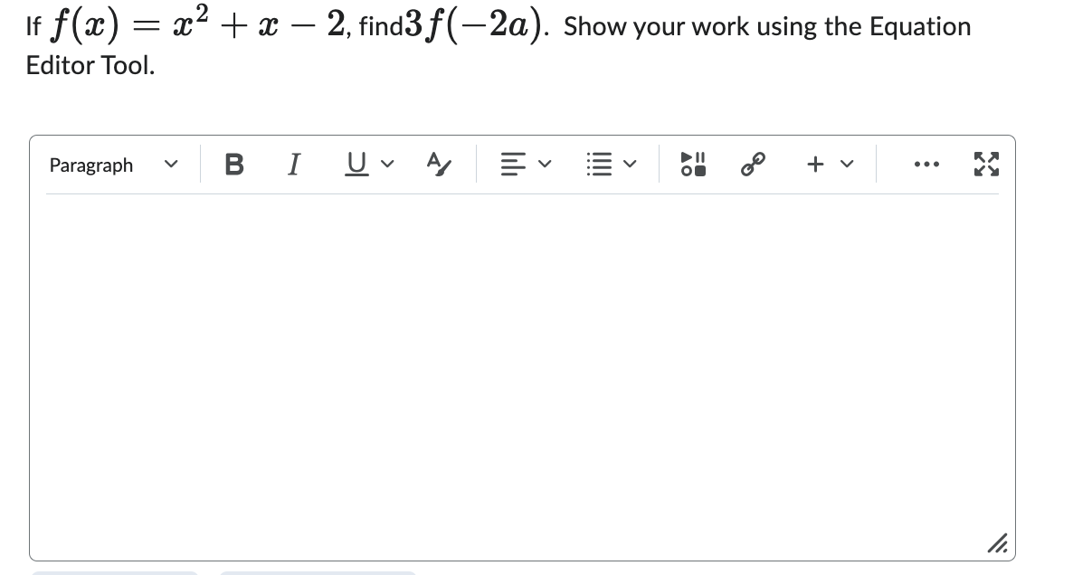 ### Problem Statement

If \( f(x) = x^2 + x - 2 \), find \( 3f(-2a) \). Show your work using the Equation Editor Tool.

### Steps to Solve the Problem

First, substitute \(-2a\) for \(x\) in the function \(f(x)\):

\[ f(-2a) = (-2a)^2 + (-2a) - 2 \]

Next, simplify the expression:

\[ f(-2a) = 4a^2 - 2a - 2 \]

Now, multiply the function \(f(-2a)\) by 3:

\[ 3f(-2a) = 3 \cdot (4a^2 - 2a - 2) \]
\[ 3f(-2a) = 12a^2 - 6a - 6 \]

So, the final answer is:

\[ 3f(-2a) = 12a^2 - 6a - 6 \]