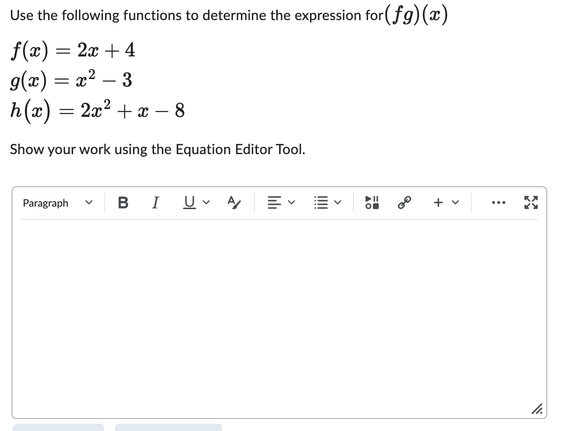 ### Composition of Functions Tutorial

Use the following functions to determine the expression for \((fg)(x)\):

\[ 
f(x) = 2x + 4 
\]

\[ 
g(x) = x^2 - 3 
\]

\[ 
h(x) = 2x^2 + x - 8 
\]

Show your work using the Equation Editor Tool.