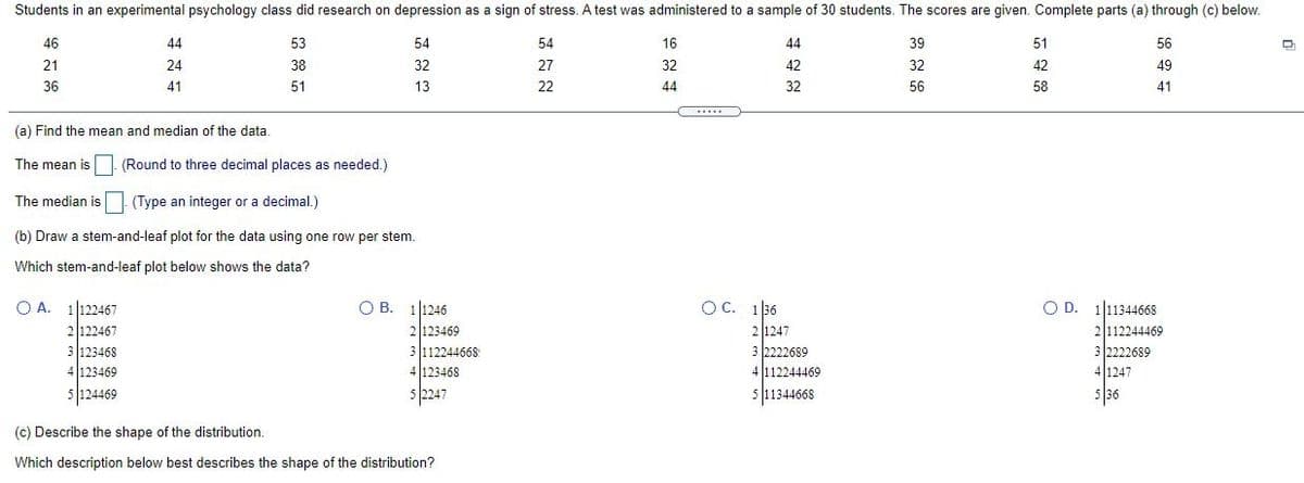 Students in an experimental psychology class did research on depression as a sign of stress. A test was administered to a sample of 30 students. The scores are given. Complete parts (a) through (c) below.
46
44
53
54
54
16
44
39
51
56
21
24
38
32
27
32
42
32
42
49
36
41
51
13
22
44
32
56
58
41
.....
(a) Find the mean and median of the data.
The mean is (Round to three decimal places as needed.)
The median is
(Type an integer or a decimal.)
(b) Draw a stem-and-leaf plot for the data using one row per stem.
Which stem-and-leaf plot below shows the data?
OC. 1 36
2 1247
3 2222689
O B. 1|1246
O A. 1|122467
2122467
O D. 111344668
112244469
3 123468
4123469
2|123469
3 112244668
4 123468
3 2222689
4 112244469
4 1247
5 124469
5 2247
5 11344668
536
(c) Describe the shape of the distribution.
Which description below best describes the shape of the distribution?
