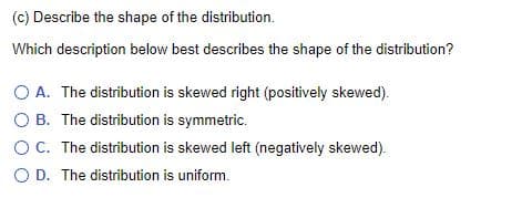 (c) Describe the shape of the distribution.
Which description below best describes the shape of the distribution?
O A. The distribution is skewed right (positively skewed).
O B. The distribution is symmetric.
OC. The distribution is skewed left (negatively skewed).
O D. The distribution is uniform.
