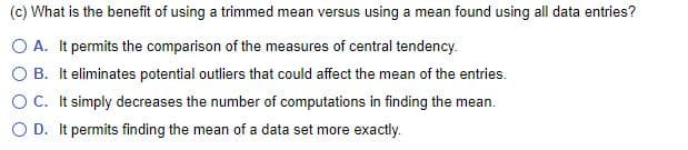 (c) What is the benefit of using a trimmed mean versus using a mean found using all data entries?
O A. It permits the comparison of the measures of central tendency.
O B. It eliminates potential outliers that could affect the mean of the entries.
OC. It simply decreases the number of computations in finding the mean.
O D. It permits finding the mean of a data set more exactly.
