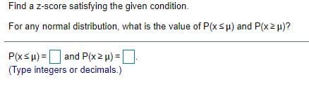 Find a z-score satisfying the given condition.
For any normal distribution, what is the value of P(xsµ) and P(x2 u)?
P(xsu) =
and P(x2 u) =
(Type integers or decimals.)
