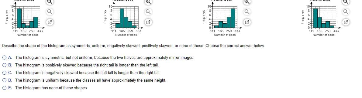 10-
10-
8-
6-
10-
10-
4-
24
111 185 259 333
111 185 259 333
111 185 259 333
0+
111 185 259 333
Number of beds
Number of beds
Number of beds
Number of beds
Describe the shape of the histogram as symmetric, uniform, negatively skewed, positively skewed, or none of these. Choose the correct answer below.
O A. The histogram is symmetric, but not uniform, because the two halves are approximately mirror images.
O B. The histogram is positively skewed because the right tail is longer than the left tail.
OC. The histogram is negatively skewed because the left tail is longer than the right tail.
O D. The histogram is uniform because the classes all have approximately the same height.
O E. The histogram has none of these shapes.
Kouanba
