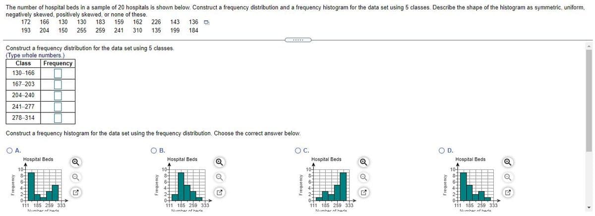 The number of hospital beds in a sample of 20 hospitals is shown below. Construct a frequency distribution and a frequency histogram for the data set using 5 classes. Describe the shape of the histogram as symmetric, uniform,
negatively skewed, positively skewed, or none of these.
162
226
172 166
130
130
183
159
143
136 D
193 204
150 255 259 241
310
135
199
184
......
Construct a frequency distribution for the data set using 5 classes.
(Type whole numbers.)
Class
Frequency
130-166
167-203
204-240
241-277
278-314
Construct a frequency histogram for the data set using the frequency distribution. Choose the correct answer below.
O A.
OB.
OC.
OD.
Hospital Beds
Hospital Beds
Hospital Beds
Hospital Beds
10-
10-
8+
10어 T T
8-
64
4+
10-
8-
8-
6-
4-
0+
111 185 259 333
04
111 185 259 333
0+
111 185 259 333
111 185 259 333
Numher nf hade
Numher of hade
Numher of hade
Numher nf hade
Aou anboi
hou anbas
hou anbei
Frequency
