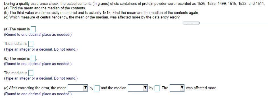 During a quality assurance check, the actual contents (in grams) of six containers of protein powder were recorded as 1526, 1525, 1499, 1515, 1532, and 1511.
(a) Find the mean and the median of the contents.
(b) The third value was incorrectly measured and is actually 1518. Find the mean and the median of the contents again.
(c) Which measure of central tendency, the mean or the median, was affected more by the data entry error?
.....
(a) The mean is
(Round to one decimal place as needed.)
The median is
(Type an integer or a decimal. Do not round.)
(b) The mean is.
(Round to one decimal place as needed.)
The median is
(Type an integer or a decimal. Do not round.)
(c) After correcting the error, the mean
by
and the median
by
The
was affected more.
(Round to one decimal place as needed.)
