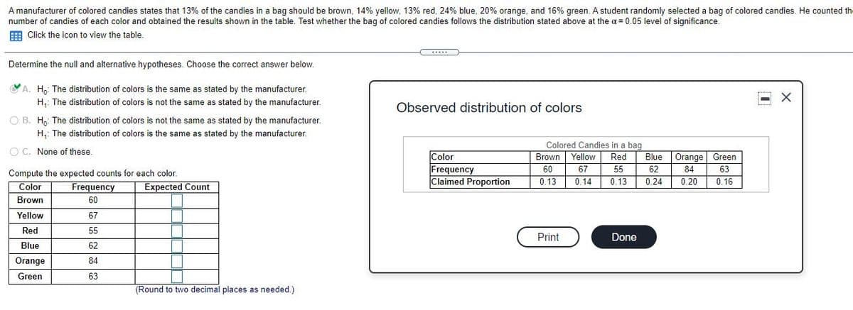 A manufacturer of colored candies states that 13% of the candies in a bag should be brown, 14% yellow, 13% red, 24% blue, 20% orange, and 16% green. A student randomly selected a bag of colored candies. He counted th
number of candies of each color and obtained the results shown in the table. Test whether the bag of colored candies follows the distribution stated above at the a = 0.05 level of significance.
E Click the icon to view the table.
Determine the null and alternative hypotheses. Choose the correct answer below.
VA. H.: The distribution of colors is the same as stated by the manufacturer.
H,: The distribution of colors is not the same as stated by the manufacturer.
Observed distribution of colors
O B. H,: The distribution of colors is not the same as stated by the manufacturer.
H,: The distribution of colors is the same as stated by the manufacturer.
Colored Candies in a bag
O C. None of these.
Color
Frequency
Claimed Proportion
Brown Yellow
Red
Blue
Orange Green
60
67
55
62
84
63
Compute the expected counts for each color.
0.13
0.14
0.13
0.24
0.20
0.16
Color
Frequency
Expected Count
Brown
60
Yellow
67
Red
55
Print
Done
Blue
62
Orange
84
Green
63
(Round to two decimal places as needed.)
